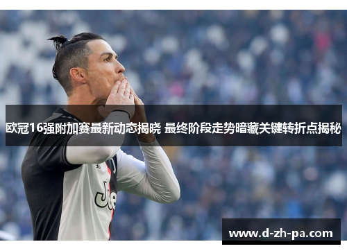 欧冠16强附加赛最新动态揭晓 最终阶段走势暗藏关键转折点揭秘 欧冠16强附加赛最新动态揭晓 最终阶段走势暗藏关键转折点揭秘